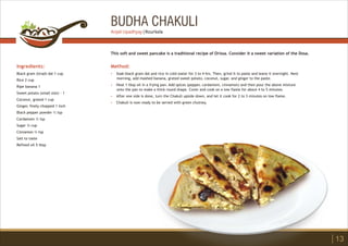 BUDHA CHAKULI
Ingredients:
Black gram (Urad) dal 1 cup
Rice 2 cup
Ripe banana 1
Sweet potato (small size) - 1
Coconut, grated 1 cup
Ginger, finely chopped 1 inch
Black pepper powder ½ tsp
Cardamom ½ tsp
Sugar ¾ cup
Cinnamon ¼ tsp
Salt to taste
Refined oil 5 tbsp
Method:
?
?
?
?
Soak black gram dal and rice in cold water for 3 to 4 hrs. Then, grind it to paste and leave it overnight. Next
morning, add mashed banana, grated sweet potato, coconut, sugar, and ginger to the paste.
Heat 1 tbsp oil in a frying pan. Add spices (pepper, cardamom, cinnamon) and then pour the above mixture
onto the pan to make a thick round shape. Cover and cook on a low flame for about 4 to 5 minutes.
After one side is done, turn the Chakuli upside down, and let it cook for 2 to 3 minutes on low flame.
Chakuli is now ready to be served with green chutney.
This soft and sweet pancake is a traditional recipe of Orissa. Consider it a sweet variation of the Dosa.
13
Anjali Upadhyay | Rourkela
 