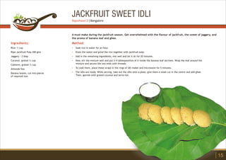 JACKFRUIT SWEET IDLI
Ingredients:
Rice -1 cup
Ripe Jackfruit Pulp 200 gms
Jaggery - 2 tbsp
Coconut, grated ¼ cup
Cashews, grated ¼ cup
Almonds few
Banana leaves, cut into pieces
of required size
Method:
?
?
?
?
?
?
Soak rice in water for an hour.
Drain the water and grind the rice together with jackfruit pulp.
Add in the remaining ingredients, mix well and let it sit for 20 minutes.
Now, stir the mixture well and put 3-4 tablespoonfuls of it inside the banana leaf sections. Wrap the leaf around the
mixture and secure the two ends with threads.
To cook them, place these wraps in the rings of Idli maker and microwave for 5 minutes.
The idlis are ready. While serving, take out the idlis onto a plate, give them a small cut in the centre and add ghee.
Then, garnish with grated coconut and serve hot.
A must make during the jackfruit season. Get overwhelmed with the flavour of jackfruit, the sweet of jaggery, and
the aroma of banana leaf and ghee.
15
Rajeshwari D | Bangalore
 