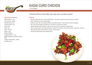 KADAI CURD CHICKEN
Ingredients: Serves 6
Chicken (Broiler) - 1 kg
Curd (creamy) - 200 gms
Red chilli powder 4 tsp
Turmeric powder ½ tsp
Salt to taste
Onion, big 3
Garlic- 15 cloves
Ginger ½ inch
Edible oil 200 gms
Coriander powder 1 ½ tsp
Dried Fenugreek leaves (Kasoori Methi) 1
pinch
Cottage cheese (Paneer) - 50 gms
Coriander leaves
Method:
?
?
?
?
?
?
?
?
Marinate chicken with curd, 2 tsp red chilli powder, ¼ tsp turmeric powder and salt. Mix well and set aside.
Make a thick paste of onion, garlic & ginger.
Heat oil in a pan. Add 1 tsp coriander powder and the above paste to it. Mix well and fry until oil separates.
Add 1 tsp red chilli powder and a little salt. Stir well till it is evenly red in colour.
Add the marinated chicken and mix it evenly. Cover and cook for 10 minutes on medium flame.
After 10 minutes, give it a stir again and cook for another 10-15 minutes, until the pieces soften. (Add water if required.)
Add a pinch of kasoori methi and after a minute, turn off the gas.
Garnish with grated paneer and coriander leaves.
An absolutely delicious chicken delight. Spicy, tangy, yummy…yet simple to prepare!
16
Vinita | Indore
 