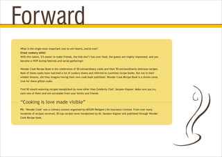 What is the single most important tool to win hearts…world over?
Great cookery skills!
With this talent, it’s easier to make friends, the kids don’t fuss over food, the guests are mighty impressed, and you
become a VVIP during festivals and social gatherings!
Wonder Cook Recipe Book is the celebration of 50 extraordinary cooks and their 50 extraordinarily delicious recipes.
Most of these cooks have watched a lot of cookery shows and referred to countless recipe books. But not in their
wildest dreams, did they imagine having their own cook book published. Wonder Cook Recipe Book is a dream come
true for these gifted cooks.
Find 50 mouth-watering recipes handpicked by none other than Celebrity Chef, Sanjeev Kapoor. Make sure you try
each one of them and win accolades from your family and friends.
PS: ‘Wonder Cook’ was a culinary contest organised by AEGON Religare Life Insurance Limited. From over many
hundreds of recipes received, 50 top recipes were handpicked by Mr. Sanjeev Kapoor and published through Wonder
Cook Recipe book.
Forward
“Cooking is love made visible”
 