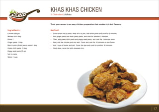 KHAS KHAS CHICKEN
Ingredients:
Chicken 500 gm
Refined oil 4 tbsp
Onion 2
Ginger paste 2 tbsp
Black cumin (Shahi jeera) paste 1 tbsp
Green chilli paste 1 tbsp
Poppy seed paste 25 gm
Salt to taste
Water 2 cups
Method:
?
?
?
?
?
?
Grind onion into a paste. Heat oil in a pan, add onion paste and cook for 3 minutes.
Add ginger paste and shahi jeera paste, and cook for another 5 minutes.
Then, add green chilli paste and poppy seed paste, and cook for 3 minutes more.
Now, add the chicken and mix well. Cover and cook for 10 minutes on low flame.
Add 2 cups of water and salt. Cover the pan and cook for another 30 minutes.
Once done, serve hot with steamed rice.
Treat your senses to an easy chicken preparation that exudes rich desi flavours.
17
S. Chakrabarti | Kolkata
 