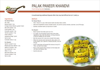 PALAK PANEER KHANDVI
Ingredients:
For Paneer Bhurji:
Oil 1 tbsp
Mustard seeds ½ tsp
Cottage cheese (Paneer), grated 1 bowl
Red chilli powder 1 tsp
Cumin powder 1 tsp
Coriander powder 1 tsp
Turmeric powder ½ tsp
Green chillies 2
Asafoetida (Hing) 1 pinch
Salt to taste
Coriander leaves ½ cup
For Khandvi:
Spinach, pureed ½ cup
Bengal gram flour (Besan) 1 cup
Maida or Cornflour 1 tsp
Sour buttermilk ¾ cup
Water 1½ cup
Red Chilli powder 2 tsp
Turmeric powder ½ tsp
Salt to taste
Method:
?
?
?
For Paneer Bhurji:
Heat 1 tbsp oil in a pan. Add mustard seeds and allow them crackle.
Add all the ingredients except coriander leaves, mix well for several minutes, and then, turn off the gas.
Sprinkle coriander leaves on top and set it aside.
A mouthwatering traditional Gujarati affair that may look difficult but isn’t really so.
18
Prachi Abhay Ranade | Vadodara
For Khandvi:
Blanch spinach and make puree out of it.
In a vessel, mix the spinach puree with all the other
ingredients. Now, heat the mixture, stirring constantly
so that air bubbles are not formed.
Boil the mixture till it turns into a smooth thick paste.
When the mixtures starts leaving the sides, place a lid
on the vessel. Let it cook for a minute and then, turn off
the gas.
Invert a steel plate and spread this mixture on top of it.
Then, cut them into stripes.
Place a little paneer bhurji mixture on the stripes and
roll them into Khandvi rolls.
Garnish and serve.
?
?
?
?
?
?
?
 
