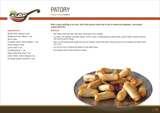 PATORY
Ingredients:
Refined Flour (Maida) 2 cups
Bengal gram flour (Besan) 1 cup
Salt to taste
Coriander leaves, finely chopped 1 cup
Fennel (Saunf) 2 tbsp
Cumin seeds ½ tsp
Crushed peanuts ½ cup
Poppy seeds (Khus khus) 1 tsp
Green chillies, finely chopped 2 tsp
Dry Mango powder (Aamchur) 1 tsp
Method:
?
?
?
?
?
Mix maida, besan and salt. Add water and knead it into a dough.
In a bowl, mix together coriander leaves, fennel, cumin, crushed peanuts, poppy seeds, green chillies, amchur and salt.
This will be used as filling.
Now, use the maida-besan dough and roll out chapatis. Spread the above filling mixture on the chapatis and make them
into a roll.
Cut the roll into 4-5 pieces and deep fry until light brown.
Serve Patory with tomato chutney or sauce.
With a spicy stuffing at its core, this fried savoury snack has a hint of sweet and tanginess, and enjoys
a good shelf life.
19
Pooja Dubey | Indore
 