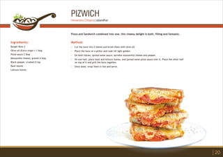 PIZWICH
Ingredients:
Burger Buns 2
Olive oil (Extra virgin ) 1 tbsp
Pizza sauce 2 tbsp
Mozzarella cheese, grated 4 tbsp
Black pepper, crushed Ù tsp
Basil leaves
Lettuce leaves
Method:
?
?
?
?
?
Cut the buns into 2 halves and brush them with olive oil.
Place the buns on a griller and cook till light golden.
On both halves, spread some sauce; sprinkle mozzarella cheese and pepper.
On one half, place basil and lettuce leaves, and spread some pizza sauce over it. Place the other half
on top of it and grill the buns together.
Once done, wrap them in foil and serve.
Pizza and Sandwich combined into one, this cheesy delight is both, filling and fantastic.
20
Himanshu Chopra | Jalandhar
 