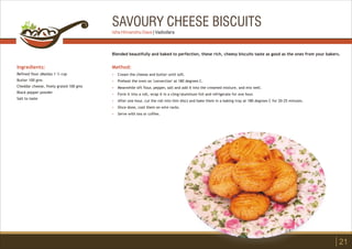 SAVOURY CHEESE BISCUITS
Ingredients:
Refined flour (Maida) 1 ½ cup
Butter 100 gms
Cheddar cheese, finely grated 100 gms
Black pepper powder
Salt to taste
Method:
?
?
?
?
?
?
?
Cream the cheese and butter until soft.
Preheat the oven on 'convection' at 180 degrees C.
Meanwhile sift flour, pepper, salt and add it into the creamed mixture, and mix well.
Form it into a roll, wrap it in a cling/aluminum foil and refrigerate for one hour.
After one hour, cut the roll into thin discs and bake them in a baking tray at 180 degrees C for 20-25 minutes.
Once done, cool them on wire racks.
Serve with tea or coffee.
Blended beautifully and baked to perfection, these rich, cheesy biscuits taste as good as the ones from your bakers.
21
Isha Himanshu Dave | Vadodara
 