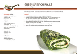 GREEN SPINACH ROLLS
Ingredients: Serves 4
Bengal gram flour (Besan) 1 cup
Buttermilk 2 cups
Spinach gravy 1 cup
Salt to taste
For Stuffing:
Potato, boiled and mashed -4
Onion, grated 1 cup
Cottage cheese (Paneer), grated 1 cup
Cashew nuts, chopped 8-10 pcs
Raisins 8-10 pcs
Sugar 1 tsp
Lemon juice 1 tsp
Black pepper 2 tsp
Salt to taste
For Garnishing:
Coriander leaves
Coconut, freshly grated
Green chillies, finely chopped
Method:
?
?
?
?
?
?
In a non-stick pan, mix besan with spinach gravy, buttermilk and salt.
Place the pan on stove and let it cook till the mixture gets thick. Let the consistency be such
that when spread over a plate, it forms a thin layer. Now, let the mixture cool a little.
Meanwhile, mix together all the ingredients for stuffing.
Roll the besan-spinach mixture into a thin layer and spread the stuffing over it. Gently, make
them into a roll and cut into small pieces.
Brush the pieces with butter and bake for 10 minutes at 160 degrees Celsius.
Garnish with coriander leaves, chillies, and grated coconut, and serve.
Roll out to your family, an instant wholesome snack that is rich in iron, proteins and carbs.
23
Anita Wadher | Raipur
 