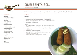 DOUBLE BHETKI ROLL
Ingredients:
For Filling:
Boneless Bhetki fish 500 gms
Lemon juice 2 tsp
Salt to taste
Refined oil 100gms
Onion, paste 1
Garlic paste 2/3 tbsp
Ginger paste 1 tbsp
Green chillies, chopped 2tbsp
Turmeric powder 2 tsp
Garam masala 2 tsp
Cumin powder 2/3 tsp
Coriander powder 2/3 tsp
Raisins 25 gms
For Roll:
Big Bhetki fish fillets 750gms
Lemon juice 2 tsp
Salt to taste
Egg 1
Bread crumbs
Method:
?
?
?
?
?
?
?
?
?
For Filling:
Marinate the fish with lemon juice and salt for 15 minutes.
Then, shallow fry the fish in a wok and crumble it into small pieces.
Add onion, ginger and garlic paste with all the spices and fry till oil separates.
Add raisins and set aside to cool.
For Roll:
Take the Bhetki fish fillets and marinate it with lemon juice, salt and pepper
for 15 minutes.
Then, straighten the fish fillets in a plate, and spread on it the filling
prepared earlier.
Roll it and seal it with a few toothpicks.
Dip it in egg batter and coat it with bread crumbs. Let it stay for
few minutes and then, deep fry.
Serve hot with mustard sauce or green sauce and salad.
Double extravaganza - an exterior of beaten egg and breadcrumbs and a creamy interior of spicy Bhetki treat!
24
Madhuri Chatterjee | Rourkela
 