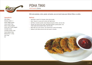 POHA TIKKI
Ingredients:
Poha 250gms
Potatoes, boiled - 2
Paneer 200gms grated
Chaat masala 2 tbsp
Onion 2 finely chopped
Green chilli 2 finely chopped
Coriander leaves
Coriander powder 2 tbsp
Garam Masala Ù tbsp
Refined flour 1-2 tbsp
Salt 2 tbsp
Oil
Method:
?
?
?
?
?
?
Soak Poha in water for 5 minutes; drain and set aside.
Heat 1 tbsp oil in a pan and fry onion until light brown.
Add Poha, Coriander powder, Garam Masala and green chillies, and mix well.
Transfer this mixture into a bowl. Add boiled potatoes, grated paneer, salt,
chaat masala and coriander leaves, and mix well.
Make tikkis out of this mixture. Use refined flour to help with binding.
Shallow fry the tikkis and serve hot with sauce or chutney.
With some potatoes, onion, paneer, and spices, you can munch away your leftover Pohas as cutlets.
25
Nidhi Awasthi | Shimla
 