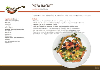 PIZZA BASKET
Ingredients: Serves 4
Refined flour (Maida) 250gms
Yeast 1 tsp
Salt to taste
Sugar:1tsp
Cheese :100 gms
Bell pepper (Red, Green, Yellow), finely
chopped 1 each
Olives 10-12
Jalapenos 10-12
Onion, chopped
Pineapple chunks, finely chopped 1 slice
Pizza sauce
Herbs like oregano, thyme, etc.
Red chilli flakes
Method:
?
?
?
?
?
?
?
?
Take a small cup of luke warm water. Add yeast and a pinch of sugar and salt.
After 10 mins, add maida and knead it into a dough (not very soft). Let it get fermented for half an hour.
Take oil in a pan and stir fry veggies for 2 minutes.
Then, take a bowl and mix together stir fry veggies, olives, jalapenos, and pineapple chunks.
Now, take maida dough, give it a cup/basket shape, put pizza sauce inside and spread it evenly.
Add veggie mixture from the bowl. Add a pinch of herbs and chilli flakes, and also grated cheese.
Place it in the oven at 180 degree Celsius and bake it till the basket becomes fluffy and the cheese melts.
Serve hot with sauce. Enjoy pizza in form of a basket.
If a pizza night is on the cards, cook this up for your loved one(s). Watch them gobble it down in no time.
26
Snehalata Jain | Navi Mumbai
 