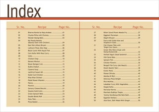 Index
Recipe Page No.
Sr. No. Recipe Page No.
Sr. No.
01 Bharwa Karela ka Naya Andaaz .................01
02 Chunka Pitha with Chutney ......................02
03 Wonder Moong Balls...............................03
04 Kol Posola Mansho
(Banana Stem with Chicken) ....................04
05 Desi Ilish (Hilsa) Biryani ..........................05
06 Lukhunvi Pizza (Non-Veg) ........................06
07 Black Cumin With Kajuli Fish ....................07
08 Corn Kofta With Peas Curry......................08
09 Indre.................................................09
10 Chicken Chap ......................................10
11 Banana Wonton ....................................11
12 Besan Baingan Cuts ...............................12
13 Budha Chakuli......................................13
14 Cassava Soup.......................................14
15 Jackfruit Sweet Idli ...............................15
16 Kadai Curd Chicken ...............................16
17 Khas Khas Chicken ................................17
18 Palak Paneer Khandvi.............................18
19 Patory ...............................................19
20 Pizwich..............................................20
21 Savoury Cheese Biscuits..........................21
22 Sesame Gold Coins ................................22
23 Green Spinach Rolls...............................23
24 Double Bhetki Roll ................................24
25 Poha Tikki...........................................25
26 Pizza Basket........................................26
27 Bitter Gourd Prawn Masala Fry..................27
28 Eggplant Parmesan................................28
29 Degchi Biryani .....................................29
30 Farra with Sukhe Aloo and
Sitaphal ki Subzi...................................30
31 Fish Cheese Tikki with
Tango-Coco Sauce .................................31
32 Green Tofu Patra Chaat with
Herbal Buttermilk .................................32
33 Herbed Yogurt Salad Sandwich ..................33
34 Ilish Sarso Bata ....................................34
35 Spinach Fish........................................35
36 Chicken Flowers ...................................36
37 Bengali Fish Curry (doi Maach)..................37
38 Khatti Meethi Tokri................................38
39 Exotic Pasta ........................................39
40 Paneer Dilruba .....................................40
41 Mandua Ki Roti.....................................41
42 Delicious Pizza Delight ...........................42
43 Rice Muthias........................................43
44 Lababdar Curry With Vegetables................44
45 Nargisi Kofta .......................................45
46 Navratan Korma ...................................46
47 Pancham Dudhiya Thepla ........................47
48 Yummy Navdhanya Bisi Bele Bath...............48
49 Egyptian Koshary ..................................49
50 Aloo Dum, Dahi Wada With Ghugni .............50
 