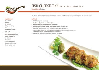 FISH CHEESE TIKKI WITH TANGO-COCO SAUCE
Ingredients:
Fish 4 pieces
Potato 2
Salt to taste
Chilli powder ½ tsp
Yeast
Baking powder a pinch
Sugar 1 tsp
Coriander powder ½ tsp
Black pepper powder ¼ tsp
Tomato, chopped - 1
Salt to taste
Honey 2 tsp
Coconut milk 2-3 tbsp
Vegetable oil for frying
Cheese, grated1 cup
Method:
?
?
?
?
?
?
?
Boil fish and potato separately.
Mix them well with salt and chilli powder.
Add some yeast and baking powder for crunchiness.
Add some sugar, coriander powder, black pepper powder, and blend well.
Make small balls (tikkis) out of the mixture and deep fry in vegetable oil.
In another pan, heat oil and add chopped tomatoes, spices, salt, honey and coconut milk.
Let this mixture cook until it reaches a sauce consistency.
Top the fried tikkis with grated cheese and serve with sauce.
Say ‘adios’ to the regular potato tikkies, and welcome into your kitchen these delectable Fish Cheese Tikkis!
31
Souvik Dutta | Kolkata
 