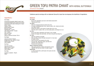 GREEN TOFU PATRA CHAAT WITH HERBAL BUTTERMILK
Ingredients:
For Chaat:
Fermented Fenugreek (Methi) seeds 5 gms
Fermented Bengal gram (Chana) dal 10 gms
Fermented Green gram (Moong) dal 10 gms
Onion 15 gms
Tomato 15 gms
Boiled potato 10 gms
Broccoli 10 gms
Pomegranate - 10 gms
Tofu* (Soya paneer) - 20 gms
Puri* 15 gms
Aloo sev 20 gms
Patra* 15 gms
Dates & tamarind chutney* 50 ml
For Patra:
Colocasia leaves 120 gms
Bengal gram flour (Besan) 30 gms
Spinach paste 20 gms
Salt & Masala
For Puri:
Soya flour 30 gms
Spinach paste 20 gms
Whey water 10 gms
Salt & Masala
For Tofu:
Soyabean (soaked) - 50 gms
Water
Method:
?
?
?
?
?
?
?
?
?
?
?
?
?
?
?
For Chaat:
Mix all the ingredients and serve with herbal buttermilk*.
*Recipes given here
For Patra:
Wash the colocasia leaves & remove the vein.
In a bowl, add Bengal gram flour, spinach paste, salt, masala and water,
and make a paste.
Spread this paste on the leaves & make them into a roll.
Cook this roll in cooker, then, cut into small pieces, and deep fry in oil.
For Puri:
Mix all the above ingredients and make it into a dough.
Divide the dough into small balls; roll them into puris and deep fry.
For Tofu:
Soak the soyabean overnight.
Next morning, remove the peel and grind it in the mixer
to make a slurry.
Filter this slurry and separate the milk.
Into this milk, add lemon water, and filter the
particles (now called Tofu).
Cut the tofu into pieces.
Dates & Tamarind chutney:
Take equal portions of dates and tamarind. Grind
together with salt and water to make a paste.
Buttermilk:
In 120 ml buttermilk, add 20 gms mint paste and salt.
Mix and serve.
Celebrate special evenings with an elaborate flavourful chaat that encompasses the healthiest of ingredients.
32
Dhvanika N. Patel | Anand
 