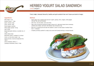 HERBED YOGURT SALAD SANDWICH
Ingredients:
Plain yogurt 1 cup
Parsley, minced 1 tbsp
Garlic, minced 1 tbsp
Chive, minced 1 tbsp
Dried oregano 2 pinches
White pepper powder 1/8 tsp
Salt to taste
Mixed salad green (lettuce, cucumber etc.) 2
½ cup
Whole wheat bread
Mozzarella cheese, crumbled 2/3 of block
Carrot, cut into micro cubes 1 cup
Small red onion, sliced and separated into
rings ½
Cherry tomatoes, halved 5
Cooking oil (Sunflower, Olive) ½ tbsp
Method:
?
?
?
?
?
Spoon yogurt into a medium bowl and stir in garlic, parsley, chive, oregano, white pepper
and salt. Mix until well blended.
After that, mix the salads, carrot and onion.
Take a slice of bread and spread the yogurt mixture on it. Add some halved cherry tomatoes,
sprinkle some cheese, and cover with another slice of bread on top.
Heat oil in a nonstick pan and toast the sandwich. (Cook it on both sides on medium flame
for 2 - 3 minutes.)
A healthy nutritious sandwich is ready to be served with tomato ketchup or mustard kasundi.
Fresh, bright, intensely flavourful, healthy and quick sandwich that won’t leave you bored or hungry.
33
Usha B. | Banglore
 