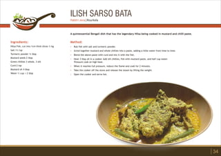ILISH SARSO BATA
Ingredients:
Hilsa Fish, cut into 1cm thick slices ½ kg
Salt 1½ tsp
Turmeric powder ¾ tbsp
Mustard seeds 2 tbsp
Green chillies 3 whole, 3 slit
Curd-2 tsp
Mustard oil 4 tbsp
Water ½ cup + 2 tbsp
Method:
?
?
?
?
?
?
?
Rub fish with salt and turmeric powder.
Grind together mustard and whole chillies into a paste, adding a little water from time to time.
Blend the above paste with curd and mix it with the fish.
Heat 3 tbsp oil in a cooker. Add slit chillies, fish with mustard paste, and half cup water.
Pressure cook on high heat.
When it reaches full pressure, reduce the flame and cook for 2 minutes.
Take the cooker off the stove and release the steam by lifting the weight.
Open the cooker and serve hot.
A quintessential Bengali dish that has the legendary Hilsa being cooked in mustard and chilli paste.
34
Pabitri Jena | Rourkela
 