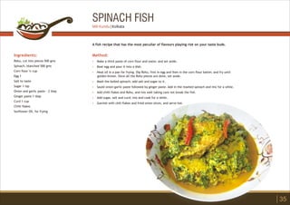 SPINACH FISH
Ingredients:
Rohu, cut into pieces 500 gms
Spinach, blanched 500 gms
Corn flour ¼ cup
Egg 1
Salt to taste
Sugar 1 tsp
Onion and garlic paste - 2 tbsp
Ginger paste 1 tbsp
Curd 1 cup
Chilli flakes
Sunflower Oil, for frying
Method:
?
?
?
?
?
?
?
?
Make a thick paste of corn flour and water, and set aside.
Beat egg and pour it into a dish.
Heat oil in a pan for frying. Dip Rohu, first in egg and then in the corn flour batter, and fry until
golden brown. Once all the Rohu pieces are done, set aside.
Mash the boiled spinach; add salt and sugar to it.
Sauté onion-garlic paste followed by ginger paste. Add in the mashed spinach and mix for a while.
Add chilli flakes and Rohu, and mix well taking care not break the fish.
Add sugar, salt and curd; mix and cook for a while.
Garnish with chili flakes and fried onion slices, and serve hot.
A fish recipe that has the most peculiar of flavours playing riot on your taste buds.
35
Mili Kundu | Kolkata
 