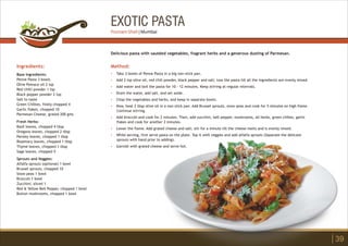 EXOTIC PASTA
Ingredients:
Base Ingredients:
Penne Pasta 3 bowls
Olive Pomace oil 2 tsp
Red chilli powder 1 tsp
Black pepper powder 2 tsp
Salt to taste
Green Chillies, finely chopped 4
Garlic flakes, chopped 10
Parmesan Cheese, grated 200 gms
Fresh Herbs:
Basil leaves, chopped 4 tbsp
Oregano leaves, chopped 2 tbsp
Parsley leaves, chopped 1 tbsp
Rosemary leaves, chopped 1 tbsp
Thyme leaves, chopped 1 tbsp
Sage leaves, chopped 5
Sprouts and Veggies:
Alfalfa sprouts (optional) 1 bowl
Brussel sprouts, chopped 10
Snow peas 1 bowl
Broccoli 1 bowl
Zucchini, sliced 1
Red & Yellow Bell Pepper, chopped 1 bowl
Button mushrooms, chopped 1 bowl
Method:
?
?
?
?
?
?
?
?
?
?
Take 3 bowls of Penne Pasta in a big non-stick pan.
Add 2 tsp olive oil, red chili powder, black pepper and salt; toss the pasta till all the ingredients are evenly mixed.
Add water and boil the pasta for 10 - 12 minutes. Keep stirring at regular intervals.
Drain the water, add salt, and set aside.
Chop the vegetables and herbs, and keep in separate bowls.
Now, heat 2 tbsp olive oil in a non-stick pan. Add Brussel sprouts, snow peas and cook for 5 minutes on high flame.
Continue stirring.
Add broccoli and cook for 2 minutes. Then, add zucchini, bell pepper, mushrooms, all herbs, green chilies, garlic
flakes and cook for another 2 minutes.
Lower the flame. Add grated cheese and salt; stir for a minute till the cheese melts and is evenly mixed.
While serving, first serve pasta on the plate. Top it with veggies and add alfalfa sprouts (Separate the delicate
sprouts with hand prior to adding).
Garnish with grated cheese and serve hot.
Delicious pasta with sautéed vegetables, fragrant herbs and a generous dusting of Parmesan.
39
Poonam Shah | Mumbai
 