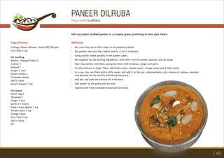 PANEER DILRUBA
Ingredients:
Cottage cheese (Paneer), diced 200-250 gms
Corn flour 2 tsp
For Stuffing:
Raisins, chopped finely 12
Cashew 7
Almond 7
Ginger ½ inch
Green chillies 2
Coriander leaves
Salt to taste
Garam masala ½ tsp
For Gravy:
Onion, big 2
Tomatoes 2
Ginger 1 inch
Garlic 6-7 cloves
Fresh Cream (Malai) 2 tsp
Tomato sauce 2 tsp
Orange colour
Corn flour 2 tsp
Salt to taste
Oil
Method:
?
?
?
?
?
?
?
?
?
?
Mix corn flour and a little water to be prepare a batter.
Dip paneer into corn flour batter and fry it for 2-3 minutes.
Using a knife, make pockets in the paneer cubes.
Mix together all the stuffing ingredients, stuff them into the paneer pockets, and set aside.
Now chop onions, boil them, and grind them with tomatoes, ginger and garlic.
Fry this mixture in a pan. Then, add fresh cream, tomato sauce, orange colour and a little water.
In a cup, mix corn flour with a little water, and add it to the pan. (Alternatively, a dry mixture of cashew, almonds
and peanuts can be used for thickening the gravy.)
Add salt and cook the mixture till it thickens.
Add paneer to the gravy and mix well.
Garnish with fresh coriander leaves and serve hot.
Soft succulent stuffed paneer in a creamy gravy promising to woo your heart.
40
Pooja Jindal | Ludhiana
 