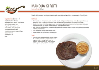 MANDUA KI ROTI
Ingredients: Serves 3-4
Ragi/Mandua flour 750 gms
Bengal gram flour (Besan), fried 250 gms
Garlic, finely chopped 5 pcs
Ginger, finely chopped 1 inch
Green chillies, finely chopped 5
Carom seeds (Ajwain) 2 gms
Nigella seeds (Kalonji/Mangrail) 2 gms
Mustard oil 10 ml
Lemon juice 2 ml
Ghee
Method:
?
?
?
?
?
Tips:
?
Take Ragi flour in a large mixing bowl. Knead the flour by adding very little water at a time. Be very careful not to
add excess water or it will turn out sticky. Knead well and make it into a smooth and medium-firm dough.
Mix the fried besan with chillies, ginger, garlic, carom seeds, nigella seeds, mustard oil and lemon juice. Add water
just enough to hold the mixture together. Add salt, knead well and set aside.
Now, divide the Ragi dough into 5 equal parts and shape them into small bowls. Fill them with the besan mixture and
roll them into chapattis.
Cook on the tawa till both sides become crispy.
Smear Ghee on the rotis and serve with any sabji.
This roti can be best enjoyed with Baingan Chokha.
To make Baingan Chokha, pour mustard oil over
eggplant, roast it on high flame, mash the
eggplant, and mix it with salt, finely chopped
chillies, ginger, garlic, and little mustard oil.
Simple, delicious and nutritious chapatis made especially during winters in many parts of north India.
41
Sulekha Singh | Siliguri
 