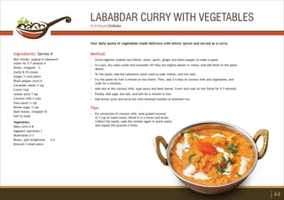 LABABDAR CURRY WITH VEGETABLES
Ingredients: Serves 4
Red chillies. soaked in lukewarm
water for 5-7 minutes 4
Onion, chopped ½
Garlic 8-10 cloves
Ginger ½ inch piece
Black pepper corns 6
Coriander seeds ½ tsp
Cumin 1tsp
Lemon juice 1 tsp
Coconut milk 3 cups
Soya sauce ½ tsp
Brown sugar ½ tsp
Basil leaves, chopped 10
Salt to taste
Vegetables:
Baby corns 6-8
Eggplant (optional) 1
Mushrooms 2-3
Beans, split lengthwise 3-4
Broccoli 1 small piece
Method:
?
?
?
?
?
?
?
Tips:
?
Grind together soaked red chillies, onion, garlic, ginger and black pepper to make a paste,
In a pan, dry roast cumin and coriander till they are slightly darker in colour, and add them to the paste
above.
To this paste, add the lukewarm water used to soak chillies, and mix well.
Fry the paste for half a minute on low flame. Then, add 3-4 tbsp of coconut milk and vegetables, and
cook for 4 minutes.
Add rest of the coconut milk, soya sauce and basil leaves. Cover and cook on low flame for 5-7 minutes.
Finally, add sugar and salt, and boil for a minute or two.
Add lemon juice and serve hot with steamed noodles or steamed rice.
For extraction of coconut milk, soak grated coconut
in 1 cup of warm water, blend it in a mixer and strain.
Collect the liquid, soak the residue again in warm water,
and repeat the process 2 times.
Your daily quota of vegetables made delicious with ethnic spices and served as a curry.
44
Kriti Kayal | Kolkata
 