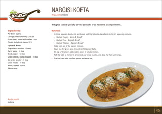NARGISI KOFTA
Ingredients:
For the 3 layers:
Cottage cheese (Paneer) – 250 gm
Green peas, boiled and mashed 1 cup
Potato, boiled and mashed 1 ½
*Spices & Bread
(Ingredients required 3 times)
Garlic paste – ¼ tbsp
Black pepper – ¼ tbsp
Green chillies, finely chopped – ½ tbsp
Coriander powder – 1 tbsp
Chaat masala – ½ tbsp
Bread, soaked– 1 slice
Salt to taste
Method:
?
?
?
?
?
?
In three separate bowls, mix and knead well the following ingredients to form 3 separate mixtures:
• Mashed Paneer + Spices & Bread*
• Mashed Peas + Spices & Bread*
• Mashed Potatoes + Spices & Bread*
Make balls out of the paneer mixture.
Layer out the green peas mixture on the paneer balls.
On top of this layer, add another layer of potato mixture.
Roll the balls so formed in arrowroot and bread crumbs, and deep fry them until crisp.
Cut the fried balls into four pieces and serve hot.
A Mughlai cuisine specialty served as snacks or as mealtime accompaniments.
45
Anju Joshi
Indore
Anju Joshi | Indore
 