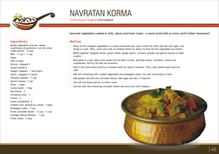 NAVRATAN KORMA
Ingredients:
Mixed vegetables (Carrots, beans,
cauliflowers & potatoes), cut into small
cubes/pieces - 3 cups
Milk – ½ cup + ½ cup
Sugar
Salt to taste
Onions, chopped 3
Green chillies 6
Ginger, chopped – 1 inch piece
Garlic, chopped– 6 cloves
Turmeric powder – ½ tsp
Garam masala– ½ tsp
Ghee – 3 tbsp
Cumin seeds – 1 tbsp
Bay leaves – 2
Cinnamon stick – 1
Cloves – 4
Green cardamoms -2
Cashew nuts, ground to a paste – 4 tbsp
Pineapple cubes – 1 cup
Fresh coriander leaves – ½ cup + ½ cup
Cottage cheese (Paneer) – 1 cup
Fresh cream – 2 tbsp
Method:
?
?
?
?
?
?
?
?
Place all the chopped vegetables in a heavy bottomed pan; pour in half the milk; add salt and sugar; and
bring to a boil. Then, cover and cook on medium flame for about 15 mins till the vegetables are tender.
Blend together chopped onions, green chilies, ginger, garlic, turmeric powder and garam masala to make
a paste.
Heat ghee in a pan. Add cumin seeds and let them crackle. Add bay leaves, cinnamon, cloves and
cardamoms, and fry till they are aromatic.
Add in the onion paste and fry on medium heat for about 4 minutes. Then, add cashew paste and mix
well.
Add the remaining milk, cooked vegetables and pineapple cubes; mix well and bring to a boil.
Add paneer and half the coriander leaves. Add sugar and salt, if required.
Turn off the flame and stir in fresh cream.
Garnish with the remaining coriander leaves and serve hot with chapatis.
Assorted vegetables cooked in milk, spices and fresh cream – a much-loved dish at every north Indian restaurant!
46
Shikha Piyush Singhal | Ahmedabad
 