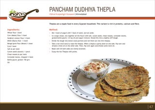 PANCHAM DUDHIYA THEPLA
Ingredients:
Wheat flour 1 bowl
Corn (Makai) flour ½ bowl
Sorghum (Jowar) flour ½ bowl
Millet (Bajra) flour ½ bowl
Bengal gram flour (Besan) ½ bowl
Curd 1 bowl
Salt as per taste
Carom seeds (Ajwain) 1 pinch
Chaat masala as per taste
Coriander leaves, chopped ½ bowl
Bottle gourd, grated: 150 grm
Oil
Method:
?
?
?
?
?
?
Mix 1 bowl of yogurt with 1 bowl of water, and set aside.
In a large vessel, mix together all the flours with salt, carom seeds, chaat masala, coriander leaves,
grated bottle gourd, 3-4 tsp oil and yogurt mixture. Knead this into a slightly stiff dough.
Divide the dough into lemon sized portions and roll them out into thin theplas.
Take a non stick tawa to roast the theplas. When a thepla is partly done on one side, flip over and
drizzle a little oil on the other side. Then, flip over again and drizzle some more oil.
Roast well till both sides are evenly browned.
Enjoy the hot Theplas with pickle.
Theplas are a staple food in every Gujarati household. This variant is rich in proteins, calcium and fibre.
47
Vibhuti Kulpeshgiri Goswami | Ahmedabad
 