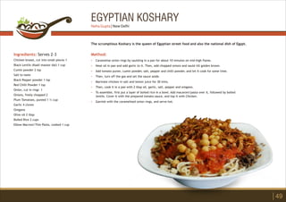 EGYPTIAN KOSHARY
Ingredients: Serves 2-3
Chicken breast, cut into small pieces 1
Black Lentils (Kaali masoor dal) 1 cup
Cumin powder 2 tsp
Salt to taste
Black Pepper powder 1 tsp
Red Chilli Powder 1 tsp
Onion, cut in rings 1
Onions, finely chopped 2
Plum Tomatoes, pureed 1 ½ cup
Garlic 4 cloves
Oregano
Olive oil 2 tbsp
Boiled Rice 2 cups
Elbow Macroni/Thin Pasta, cooked 1 cup
Method:
?
?
?
?
?
?
?
?
Caramelise onion rings by sautéing in a pan for about 10 minutes on mid-high flame.
Heat oil in pan and add garlic to it. Then, add chopped onions and sauté till golden brown.
Add tomato puree, cumin powder, salt, pepper and chilli powder, and let it cook for some time.
Then, turn off the gas and set the sauce aside.
Marinate chicken in salt and lemon juice for 30 mins.
Then, cook it in a pan with 2 tbsp oil, garlic, salt, pepper and oregano.
To assemble, first put a layer of boiled rice in a bowl. Add macaroni/pasta over it, followed by boiled
lentils. Cover it with the prepared tomato sauce, and top it with Chicken.
Garnish with the caramelised onion rings, and serve hot.
The scrumptious Koshary is the queen of Egyptian street food and also the national dish of Egypt.
49
Neha Gupta | New Delhi
 