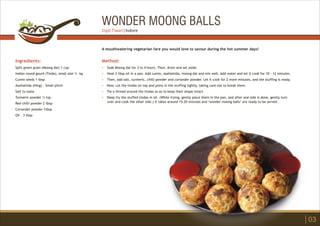 WONDER MOONG BALLS
Ingredients:
Split green gram (Moong dal) 1 cup
Indian round gourd (Tinda), small size ½ kg
Cumin seeds 1 tbsp
Asafoetida (Hing) - Small pinch
Salt to taste
Turmeric powder ½ tsp
Red chilli powder 2 tbsp
Coriander powder 1tbsp
Oil - 3 tbsp
Method:
?
?
?
?
?
?
Soak Moong dal for 3 to 4 hours. Then, drain and set aside.
Heat 2 tbsp oil in a pan. Add cumin, asafoetida, moong dal and mix well. Add water and let it cook for 10 - 12 minutes.
Then, add salt, turmeric, chilli powder and coriander powder. Let it cook for 2 more minutes, and the stuffing is ready.
Now, cut the tindas on top and press in the stuffing tightly, taking care not to break them.
Tie a thread around the tindas so as to keep their shape intact.
Deep fry the stuffed tindas in oil. (While frying, gently place them in the pan, and after one side is done, gently turn
over and cook the other side.) It takes around 15-20 minutes and ‘wonder moong balls’ are ready to be served.
A mouthwatering vegetarian fare you would love to savour during the hot summer days!
03
Dipti Tiwari | Indore
 