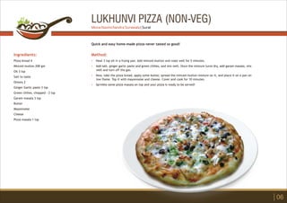 LUKHUNVI PIZZA (NON-VEG)
Ingredients:
Pizza bread 4
Minced mutton 200 gm
Oil 3 tsp
Salt to taste
Onions 2
Ginger Garlic paste 3 tsp
Green chilies, chopped - 2 tsp
Garam masala 3 tsp
Butter
Mayonnaise
Cheese
Pizza masala 1 tsp
Method:
?
?
?
?
Heat 3 tsp oil in a frying pan. Add minced mutton and roast well for 5 minutes.
Add salt, ginger garlic paste and green chilies, and mix well. Once the mixture turns dry, add garam masala, mix
well and turn off the gas.
Now, take the pizza bread, apply some butter, spread the minced mutton mixture on it, and place it on a pan on
low flame. Top it with mayonnaise and cheese. Cover and cook for 10 minutes.
Sprinkle some pizza masala on top and your pizza is ready to be served!
Quick and easy home-made pizza never tasted so good!
06
Mona Navinchandra Surawala | Surat
 