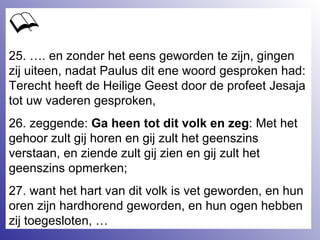 25. …. en zonder het eens geworden te zijn, gingen zij uiteen, nadat Paulus dit ene woord gesproken had: Terecht heeft de Heilige Geest door de profeet Jesaja tot uw vaderen gesproken, 26. zeggende:  Ga heen tot dit volk en zeg : Met het gehoor zult gij horen en gij zult het geenszins verstaan, en ziende zult gij zien en gij zult het geenszins opmerken;  27. want het hart van dit volk is vet geworden, en hun oren zijn hardhorend geworden, en hun ogen hebben zij toegesloten, … 