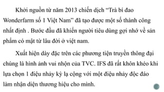 Khởi nguồn từ năm 2013 chiến dịch “Trà bí đao
Wonderfarm số 1 Việt Nam” đã tạo được một số thành công
nhất định . Bước đầu đã khiến người tiêu dùng gợi nhớ về sản
phẩm có mật từ lâu đời ở việt nam.
Xuất hiện dày đặc trên các phương tiện truyền thông đại
chúng là hình ảnh vui nhộn của TVC. IFS đã rất khôn khéo khi
lựa chọn 1 điệu nhảy kỳ lạ cộng với một điệu nhảy độc đáo
làm nhận diện thương hiệu cho mình.
 