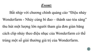 Event:
Bắt nhịp với chương chình quảng cáo “Điệu nhảy
Wonderfarm - Nhảy cùng bí đao – thành sao tỏa sáng”
thu hút một lượng lớn người tham gia đơn giản băng
cách clip nhảy theo điệu nhạc của Wonderfarm có thể
trúng một số giải thưởng giá trị của Wonderfarm.
 