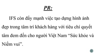 PR:
IFS còn đẩy mạnh việc tạo dựng hình ảnh
đẹp trong tâm trí khách hàng với tiêu chí quyết
tâm đem đến cho người Việt Nam “Sức khỏe và
Niềm vui”.
 