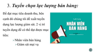 Để đạt mục tiêu doanh thu, bên
cạnh đó chúng tôi đề xuất tuyển
dụng lực lượng giám sát. 2 vị trí
tuyển dụng để có thể đạt được mục
tiêu:
Nhân viên bán hàng
Giám sát mại vụ
 