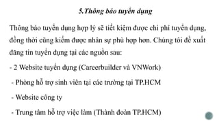 Thông báo tuyển dụng hợp lý sẽ tiết kiệm được chi phí tuyển dụng,
đồng thời cũng kiếm được nhân sự phù hợp hơn. Chúng tôi đề xuất
đăng tin tuyển dụng tại các nguồn sau:
- 2 Website tuyển dụng (Careerbuilder và VNWork)
- Phòng hỗ trợ sinh viên tại các trường tại TP.HCM
- Website công ty
- Trung tâm hỗ trợ việc làm (Thành đoàn TP.HCM)
 
