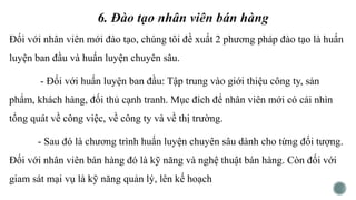 Đối với nhân viên mới đào tạo, chúng tôi đề xuất 2 phương pháp đào tạo là huấn
luyện ban đầu và huấn luyện chuyên sâu.
- Đối với huấn luyện ban đầu: Tập trung vào giới thiệu công ty, sản
phẩm, khách hàng, đối thủ cạnh tranh. Mục đích để nhân viên mới có cái nhìn
tổng quát về công việc, về công ty và về thị trường.
- Sau đó là chương trình huấn luyện chuyên sâu dành cho từng đối tượng.
Đối với nhân viên bán hàng đó là kỹ năng và nghệ thuật bán hàng. Còn đối với
giam sát mại vụ là kỹ năng quản lý, lên kế hoạch
 