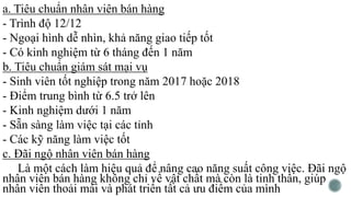 a. Tiêu chuẩn nhân viên bán hàng
- Trình độ 12/12
- Ngoại hình dễ nhìn, khả năng giao tiếp tốt
- Có kinh nghiệm từ 6 tháng đến 1 năm
b. Tiêu chuẩn giám sát mại vụ
- Sinh viên tốt nghiệp trong năm 2017 hoặc 2018
- Điểm trung bình từ 6.5 trở lên
- Kinh nghiệm dưới 1 năm
- Sẵn sàng làm việc tại các tỉnh
- Các kỹ năng làm việc tốt
c. Đãi ngộ nhân viên bán hàng
Là một cách làm hiệu quả để nâng cao năng suất công việc. Đãi ngộ
nhân viên bán hàng không chỉ về vật chất mà còn là tinh thần, giúp
nhân viên thoải mái và phát triển tất cả ưu điểm của mình
 