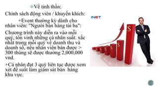 Về tinh thần:
Chính sách động viên / khuyến khích:
+Event thường kỳ dành cho
nhân viên: "Người bán hàng tài ba":
Chương trình này diễn ra vào mỗi
quý, tôn vinh những cá nhân suất. xắc
nhất trong mỗi quý về doanh thu và
doanh số, nếu nhân viên bán được >
300 thùng sẽ được thưởng 2,000,000
vnd.
+Cá nhân đạt 3 quý liên tục được xem
xét đề suất làm giám sát bán hàng
khu vực.
 