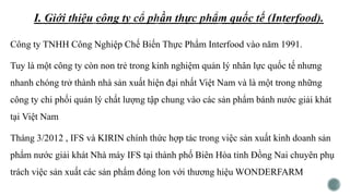 Công ty TNHH Công Nghiệp Chế Biến Thực Phẩm Interfood vào năm 1991.
Tuy là một công ty còn non trẻ trong kinh nghiệm quản lý nhân lực quốc tế nhưng
nhanh chóng trở thành nhà sản xuất hiện đại nhất Việt Nam và là một trong những
công ty chi phối quản lý chất lượng tập chung vào các sản phẩm bánh nước giải khát
tại Việt Nam
Tháng 3/2012 , IFS và KIRIN chính thức hợp tác trong việc sản xuất kinh doanh sản
phẩm nước giải khát Nhà máy IFS tại thành phố Biên Hòa tỉnh Đồng Nai chuyên phụ
trách việc sản xuất các sản phẩm đóng lon với thương hiệu WONDERFARM
 