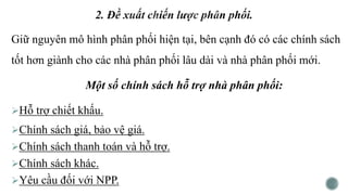Giữ nguyên mô hình phân phối hiện tại, bên cạnh đó có các chính sách
tốt hơn giành cho các nhà phân phối lâu dài và nhà phân phối mới.
Một số chính sách hỗ trợ nhà phân phối:
Hỗ trợ chiết khấu.
Chính sách giá, bảo vệ giá.
Chính sách thanh toán và hỗ trợ.
Chính sách khác.
Yêu cầu đối với NPP.
 