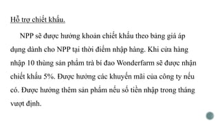 Hỗ trợ chiết khấu.
NPP sẽ được hưởng khoản chiết khấu theo bảng giá áp
dụng dành cho NPP tại thời điểm nhập hàng. Khi cửa hàng
nhập 10 thùng sản phẩm trà bí đao Wonderfarm sẽ được nhận
chiết khấu 5%. Được hưởng các khuyến mãi của công ty nếu
có. Được hưởng thêm sản phẩm nếu số tiền nhập trong tháng
vượt định.
 