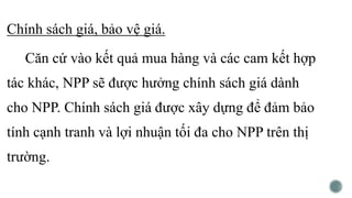 Chính sách giá, bảo vệ giá.
Căn cứ vào kết quả mua hàng và các cam kết hợp
tác khác, NPP sẽ được hưởng chính sách giá dành
cho NPP. Chính sách giá được xây dựng để đảm bảo
tính cạnh tranh và lợi nhuận tối đa cho NPP trên thị
trường.
 