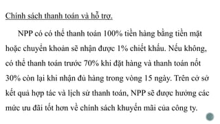 Chính sách thanh toán và hỗ trợ.
NPP có có thể thanh toán 100% tiền hàng bằng tiền mặt
hoặc chuyển khoản sẽ nhận được 1% chiết khấu. Nếu không,
có thể thanh toán trước 70% khi đặt hàng và thanh toán nốt
30% còn lại khi nhận đủ hàng trong vòng 15 ngày. Trên cở sở
kết quả hợp tác và lịch sử thanh toán, NPP sẽ được hưởng các
mức ưu đãi tốt hơn về chính sách khuyến mãi của công ty.
 