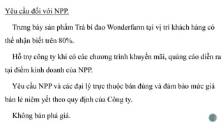 Yêu cầu đối với NPP.
Trưng bày sản phẩm Trà bí đao Wonderfarm tại vị trí khách hàng có
thể nhận biết trên 80%.
Hỗ trợ công ty khi có các chương trình khuyến mãi, quảng cáo diễn ra
tại điểm kinh doanh của NPP.
Yêu cầu NPP và các đại lý trực thuộc bán đúng và đảm bảo mức giá
bán lẻ niêm yết theo quy định của Công ty.
Không bán phá giá.
 