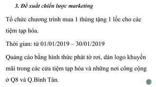 Tổ chức chương trình mua 1 thùng tặng 1 lốc cho các
tiệm tạp hóa.
Thời gian: từ 01/01/2019 – 30/01/2019
Quảng cáo bằng hình thức phát tờ rơi, dán logo khuyến
mãi trong các cửa tiệm tạp hóa và những nơi công cộng
ở Q8 và Q.Bình Tân.
 