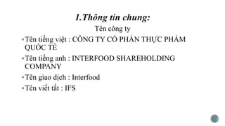 Tên công ty
Tên tiếng việt : CÔNG TY CỔ PHẦN THỰC PHẨM
QUỐC TẾ
Tên tiếng anh : INTERFOOD SHAREHOLDING
COMPANY
Tên giao dịch : Interfood
Tên viết tắt : IFS
 