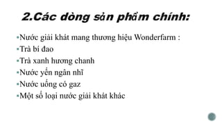 Nước giải khát mang thương hiệu Wonderfarm :
Trà bí đao
Trà xanh hương chanh
Nước yến ngân nhĩ
Nước uống có gaz
Một số loại nước giải khát khác
 