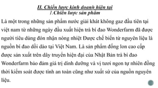 Là một trong những sản phẩm nước giải khát không gaz đầu tiên tại
việt nam từ những ngày đầu xuất hiện trà bí đao Wonderfarm đã được
người tiêu dùng đón nhận nòng nhiệt Được chế biến từ nguyên liệu là
nguồn bí đao dồi dào tại Việt Nam. Là sản phẩm đống lon cao cấp
được sản xuất trên dây truyển hiện đại của Nhật Bản trà bí đao
Wonderfarm bảo đảm giá trị dinh dưỡng và vị tươi ngon tự nhiên đồng
thời kiểm soát được tính an toàn cũng như xuất sứ của nguồn nguyên
liệu.
 