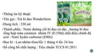 Thông tin kỹ thuật:
Tên gọi : Trà bí đao Wonderfarm
Dung tích : 330 ml
Thành phần : Nước đường cốt bí đao cô đặc , hương bí đao
tổng hợp màu caramen nhóm IV (E150d) chất điều chỉnh độ
axit : Natri hydro carbonat (E00ii)
Bao bì : Lon nhôm 6lon/lốc 1 thùng 4 lốc 24 lon
Số công bố chất lượng : Tiêu chuẩn TCCS 01:2011
 