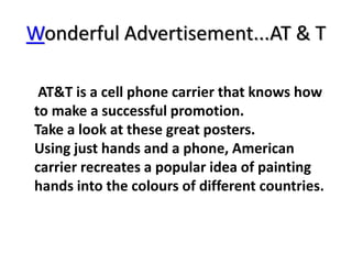 Wonderful Advertisement...AT & T
AT&T is a cell phone carrier that knows how
to make a successful promotion.
Take a look at these great posters.
Using just hands and a phone, American
carrier recreates a popular idea of painting
hands into the colours of different countries.
 